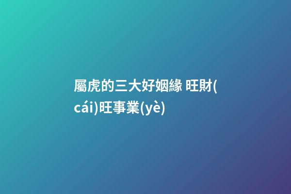 屬虎的三大好姻緣 旺財(cái)旺事業(yè)